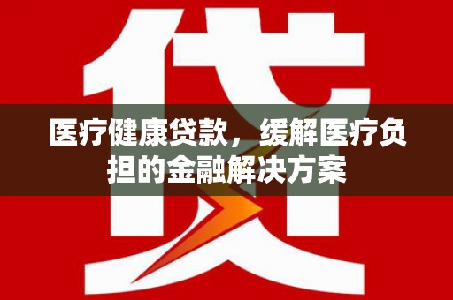 方山医疗健康贷款，缓解医疗负担的金融解决方案