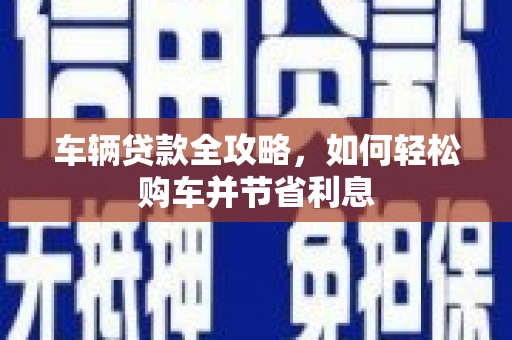 方山车辆贷款全攻略，如何轻松购车并节省利息