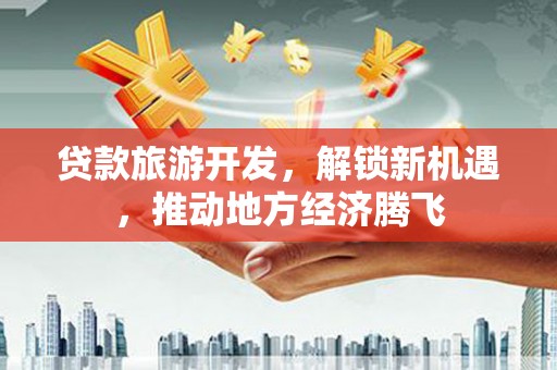 方山贷款旅游开发，解锁新机遇，推动地方经济腾飞