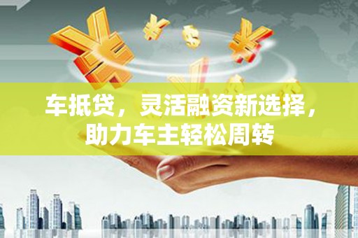 方山车抵贷，灵活融资新选择，助力车主轻松周转